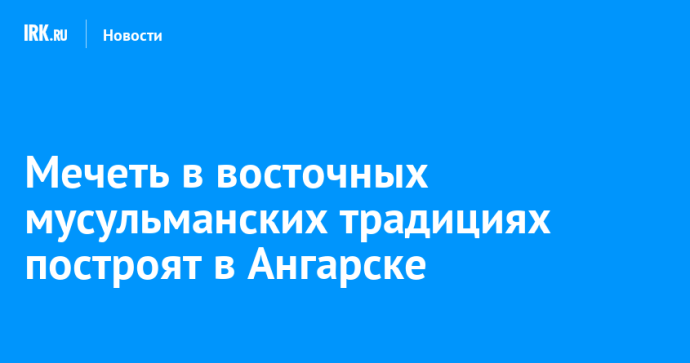 Мечеть в восточных мусульманских традициях построят в Ангарске