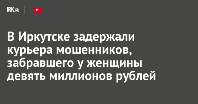 В Иркутске задержали курьера мошенников, забравшего у женщины девять миллионов рублей В Иркутске задержали курьера мошенников, забравшего у женщины девять миллионов рублей
