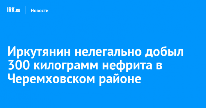 Иркутянин нелегально добыл 300 килограмм нефрита в Черемховском районе