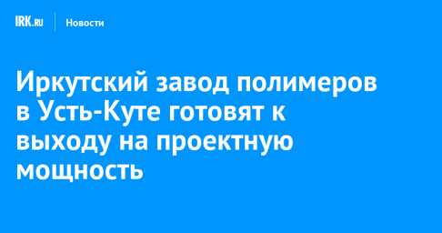 Иркутский завод полимеров в Усть-Куте готовят к выходу на проектную мощность