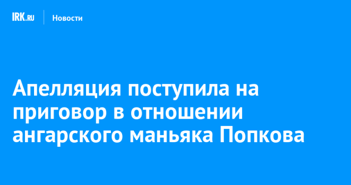 Апелляция поступила на приговор в отношении ангарского маньяка Попкова Апелляция поступила на приговор в отношении ангарского маньяка Попкова