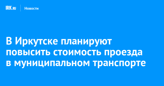 В Иркутске планируют повысить стоимость проезда в муниципальном транспорте