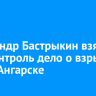 Александр Бастрыкин взял под контроль дело о взрыве газа в Ангарске