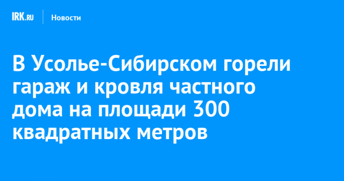В Усолье-Сибирском горели гараж и кровля частного дома на площади 300 квадратных метров