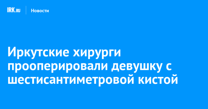 Иркутские хирурги прооперировали девушку с шестисантиметровой кистой Иркутские хирурги прооперировали девушку с шестисантиметровой кистой