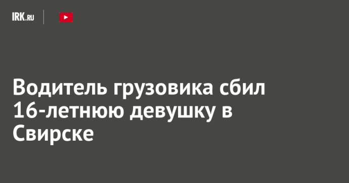 Водитель грузовика сбил 16-летнюю девушку в Свирске Водитель грузовика сбил 16-летнюю девушку в Свирске