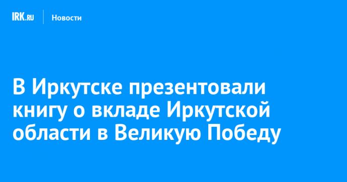 В Иркутске презентовали книгу о вкладе Иркутской области в Великую Победу
