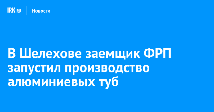 В Шелехове заемщик ФРП запустил производство алюминиевых туб В Шелехове заемщик ФРП запустил производство алюминиевых туб