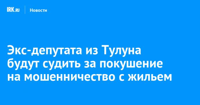 Экс-депутата из Тулуна будут судить за покушение на мошенничество с жильем