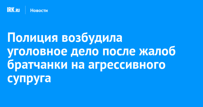 Полиция возбудила уголовное дело после жалоб братчанки на агрессивного супруга