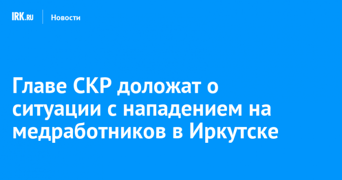 Главе СКР доложат о ситуации с нападением на медработников в Иркутске