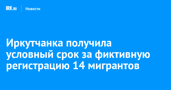 Иркутянка получила условный срок за фиктивную регистрацию 14 мигрантов Иркутянка получила условный срок за фиктивную регистрацию 14 мигрантов