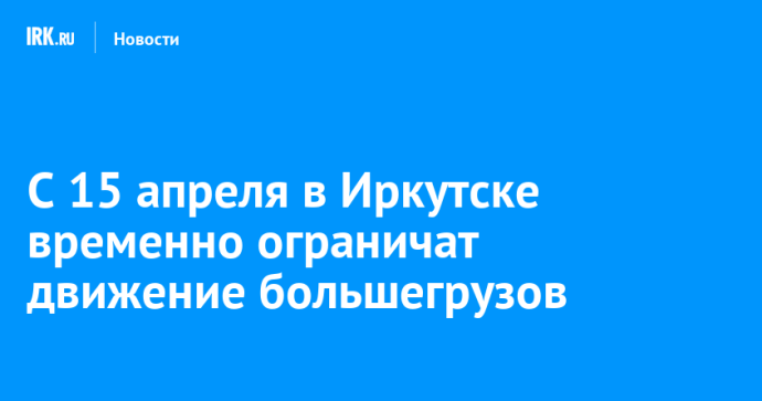 С 15 апреля в Иркутске временно ограничат движение большегрузов