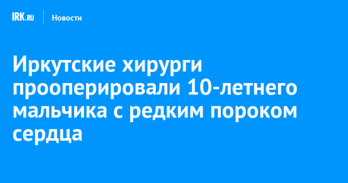 Иркутские хирурги прооперировали 10-летнего мальчика с редким пороком сердца Иркутские хирурги прооперировали 10-летнего мальчика с редким пороком сердца