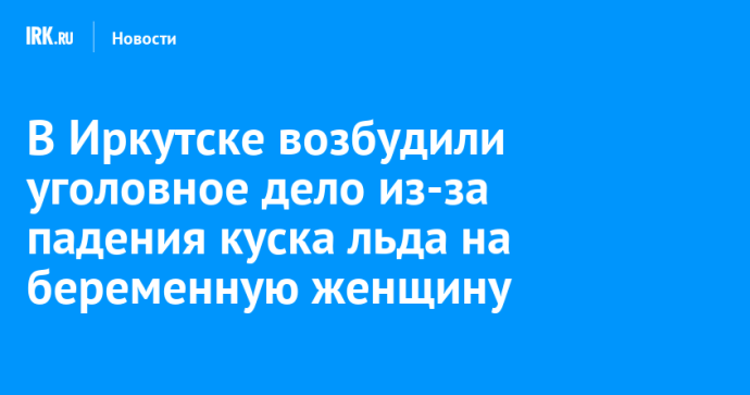 В Иркутске возбудили уголовное дело из-за падения куска льда на беременную женщину В Иркутске возбудили уголовное дело из-за падения куска льда на беременную женщину