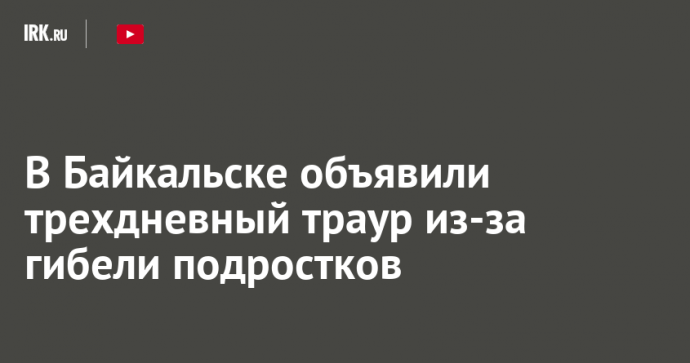 В Байкальске объявили трехдневный траур из-за гибели подростков