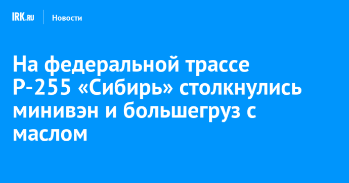 На федеральной трассе Р-255 «Сибирь» столкнулись минивэн и большегруз с маслом