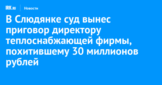 В Слюдянке суд вынес приговор директору теплоснабжающей фирмы, похитившему 30 миллионов рублей