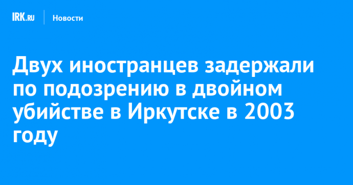 Двух иностранцев задержали по подозрению в двойном убийстве в Иркутске в 2003 году