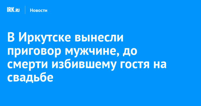 В Иркутске вынесли приговор мужчине, до смерти избившему гостя на свадьбе В Иркутске вынесли приговор мужчине, до смерти избившему гостя на свадьбе