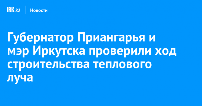 Губернатор Приангарья и мэр Иркутска проверили ход строительства теплового луча