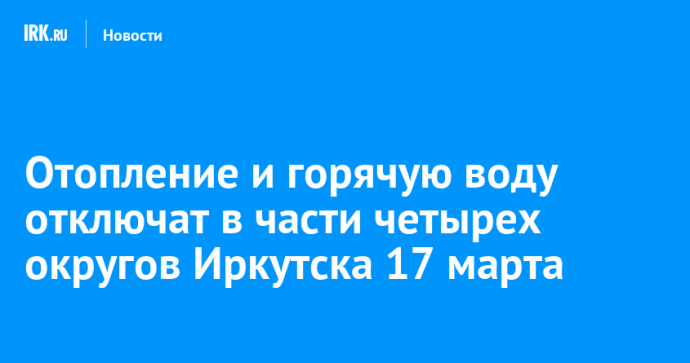 Отопление и горячую воду отключат в части четырех округов Иркутска 17 марта