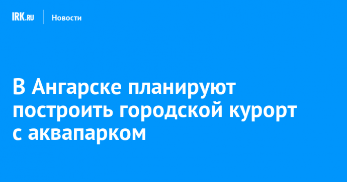 В Ангарске планируют построить городской курорт с аквапарком