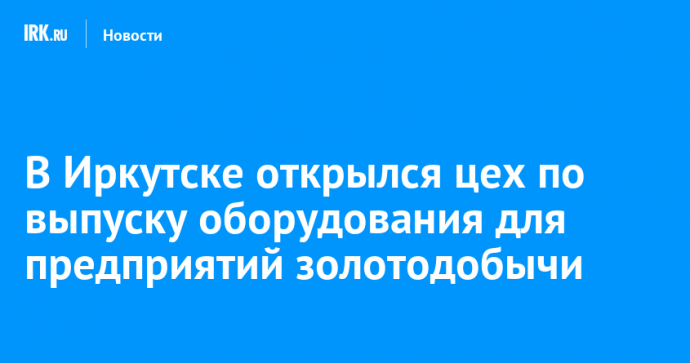 В Иркутске открылся цех по выпуску оборудования для предприятий золотодобычи