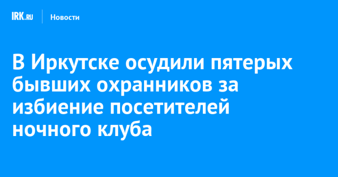 В Иркутске осудили пятерых бывших охранников за избиение посетителей ночного клуба В Иркутске осудили пятерых бывших охранников за избиение посетителей ночного клуба