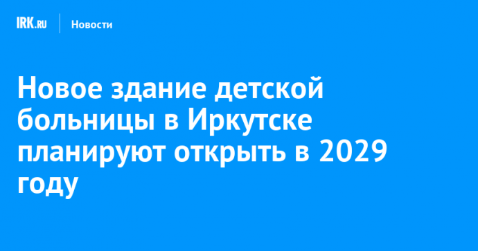 Новое здание детской больницы в Иркутске планируют открыть в 2029 году