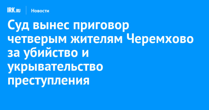 Суд вынес приговор четверым жителям Черемхово за убийство и укрывательство преступления