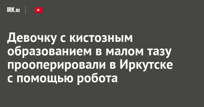 Девочку с кистозным образованием в малом тазу прооперировали в Иркутске с помощью робота