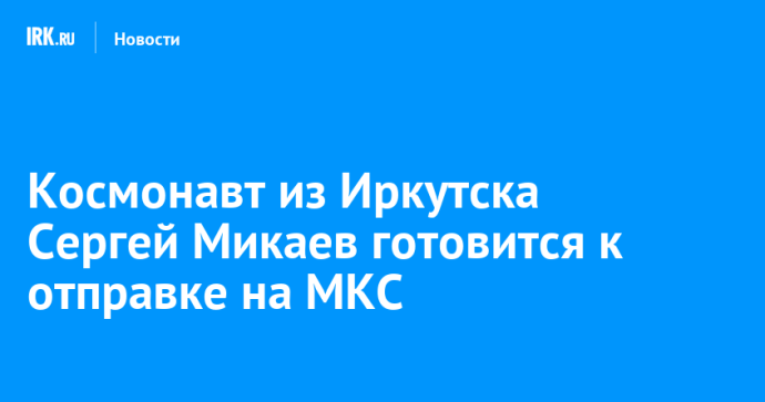 Космонавт из Иркутска Сергей Микаев готовится к отправке на МКС Космонавт из Иркутска Сергей Микаев готовится к отправке на МКС