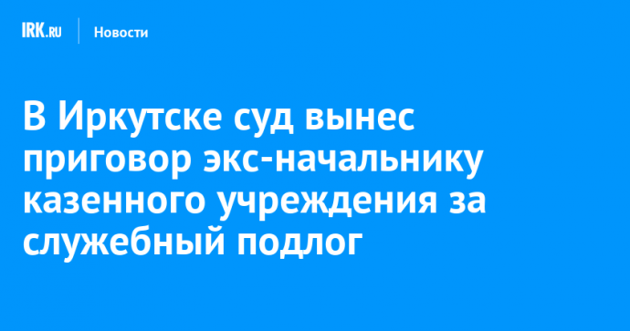 В Иркутске суд вынес приговор экс-начальнику казенного учреждения за служебный подлог
