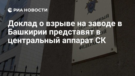 Доклад о взрыве на заводе в Башкирии представят в центральный аппарат СК