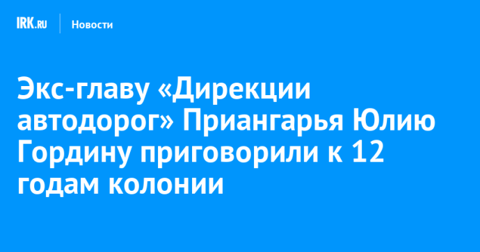 Экс-главу «Дирекции автодорог» Приангарья Юлию Гордину приговорили к 12 годам колонии Экс-главу «Дирекции автодорог» Приангарья Юлию Гордину приговорили к 12 годам колонии