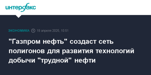 "Газпром нефть" создаст сеть полигонов для развития технологий добычи "трудной" нефти
