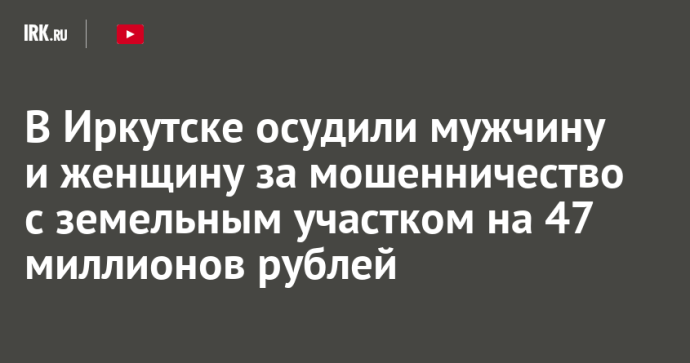 В Иркутске осудили мужчину и женщину за мошенничество с земельным участком на 47 миллионов рублей