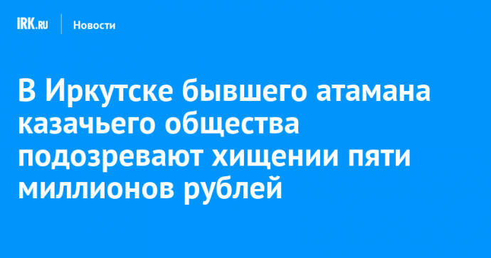 В Иркутске бывшего атамана казачьего общества подозревают хищении пяти миллионов рублей