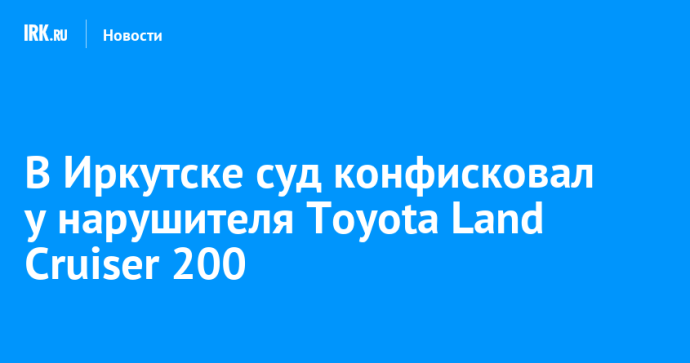 В Иркутске суд конфисковал у нарушителя Toyota Land Cruiser 200 В Иркутске суд конфисковал у нарушителя Toyota Land Cruiser 200