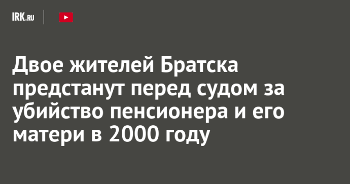 Двое жителей Братска предстанут перед судом за убийство пенсионера и его матери в 2000 году