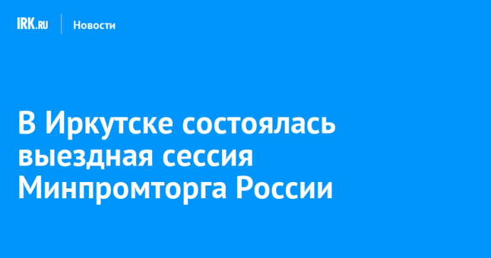 В Иркутске состоялась выездная сессия Минпромторга России