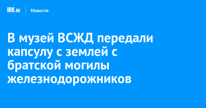 В музей ВСЖД передали капсулу с землей с братской могилы железнодорожников