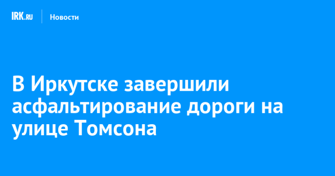 В Иркутске завершили асфальтирование дороги на улице Томсона В Иркутске завершили асфальтирование дороги на улице Томсона