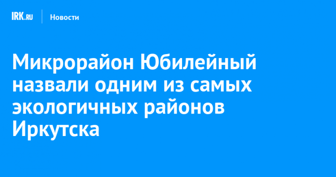 Микрорайон Юбилейный назвали одним из самых экологичных районов Иркутска