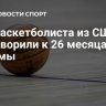 Экс-баскетболиста из США приговорили к 26 месяцам тюрьмы