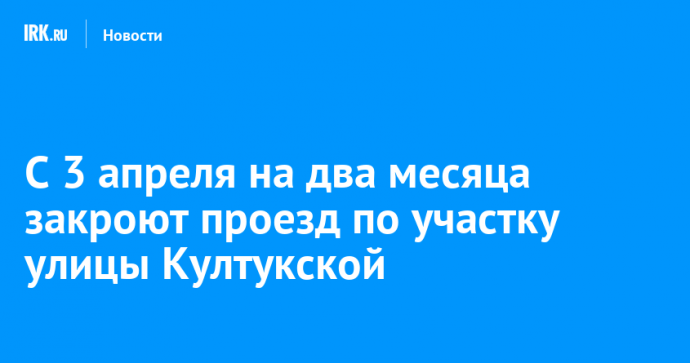 С 3 апреля на два месяца закроют проезд по участку улицы Култукской