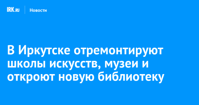 В Иркутске отремонтируют школы искусств, музеи и откроют новую библиотеку