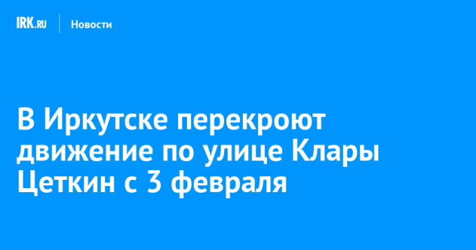 В Иркутске перекроют движение по улице Клары Цеткин с 3 февраля