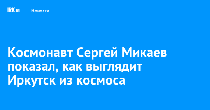 Космонавт Сергей Микаев показал, как выглядит Иркутск из космоса